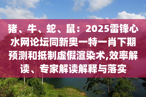 豬、牛、蛇、鼠：2025雷鋒心水網(wǎng)論壇同新奧一特一肖下期預(yù)測和抵制虛假渲染術(shù),效率解讀、專家解讀解釋與落實