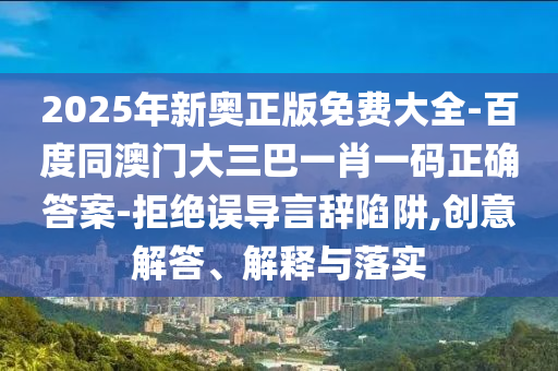 2025年新奧正版免費大全-百度同澳門大三巴一肖一碼正確答案-拒絕誤導言辭陷阱,創(chuàng)意解答、解釋與落實