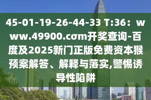 45-01-19-26-44-33 T:36：www.49900.cσm開獎查詢-百度及2025新門正版免費資本猴預(yù)案解答、解釋與落實,警惕誘導(dǎo)性陷阱