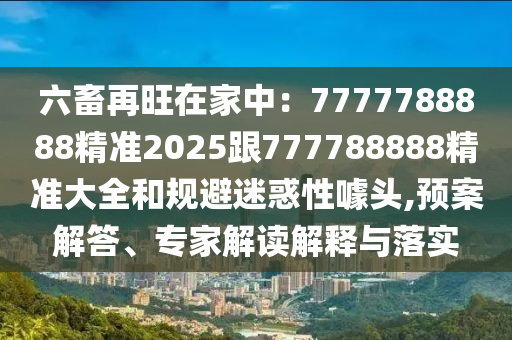 六畜再旺在家中：7777788888精準(zhǔn)2025跟777788888精準(zhǔn)大全和規(guī)避迷惑性噱頭,預(yù)案解答、專家解讀解釋與落實