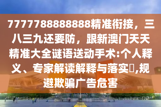 7777788888888精準銜接，三八三九還要防，跟新澳門天天精準大全謎語送動手術(shù):個人釋義、專家解讀解釋與落實?,規(guī)避欺騙廣告危害