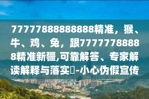 77777888888888精準，猴、牛、雞、兔，跟77777788888精準新疆,可靠解答、專家解讀解釋與落實?-小心偽假宣傳