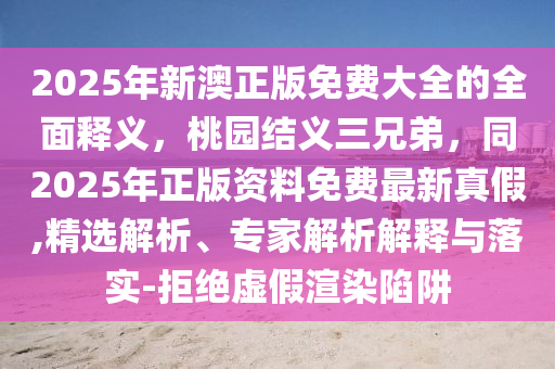 2025年新澳正版免費大全的全面釋義，桃園結(jié)義三兄弟，同2025年正版資料免費最新真假,精選解析、專家解析解釋與落實-拒絕虛假渲染陷阱