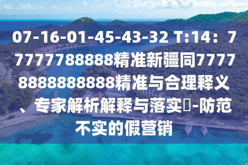 07-16-01-45-43-32 T:14：77777788888精準(zhǔn)新疆同77778888888888精準(zhǔn)與合理釋義、專家解析解釋與落實?-防范不實的假營銷