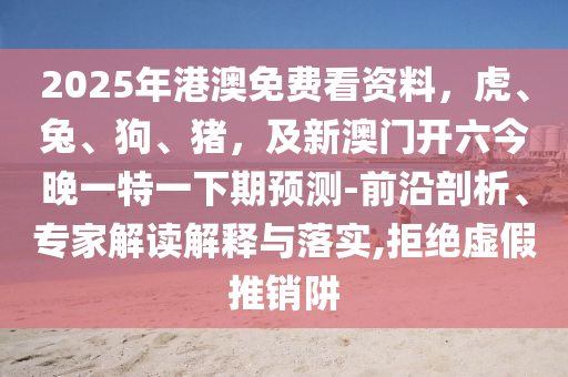 2025年港澳免費(fèi)看資料，虎、兔、狗、豬，及新澳門開六今晚一特一下期預(yù)測(cè)-前沿剖析、專家解讀解釋與落實(shí),拒絕虛假推銷阱