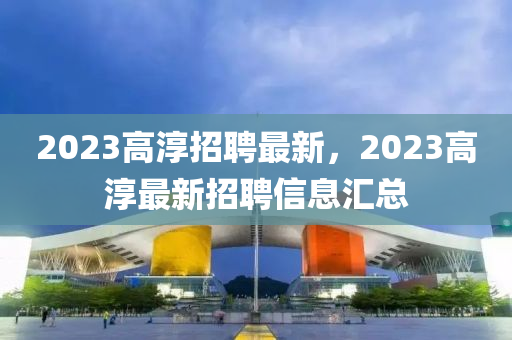 2023高淳招聘最新，2023高淳最新招聘信息匯總