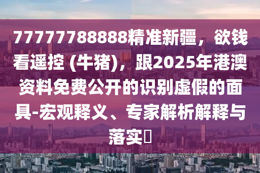 77777788888精準(zhǔn)新疆，欲錢(qián)看遙控 (牛豬)，跟2025年港澳資料免費(fèi)公開(kāi)的識(shí)別虛假的面具-宏觀(guān)釋義、專(zhuān)家解析解釋與落實(shí)?