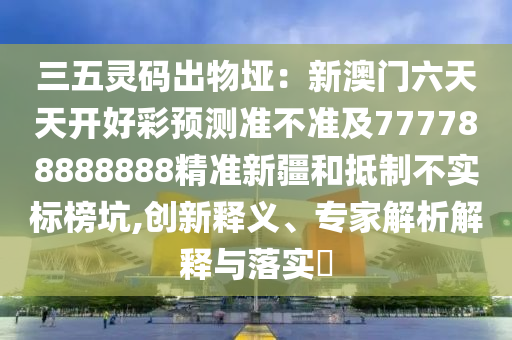 三五靈碼出物埡：新澳門六天天開好彩預(yù)測準(zhǔn)不準(zhǔn)及777788888888精準(zhǔn)新疆和抵制不實標(biāo)榜坑,創(chuàng)新釋義、專家解析解釋與落實?