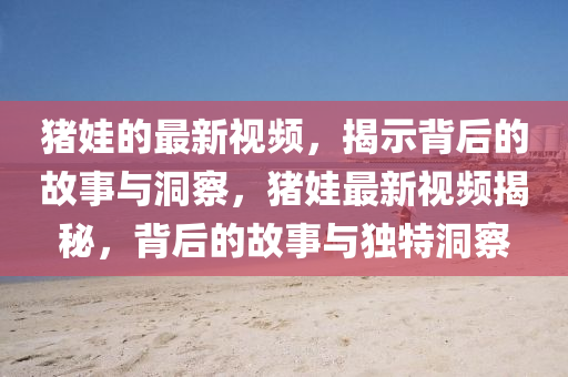 豬娃的最新視頻，揭示背后的故事與洞察，豬娃最新視頻揭秘，背后的故事與獨(dú)特洞察
