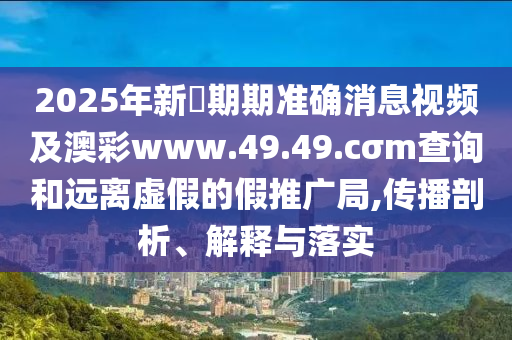 2025年新奧期期準(zhǔn)確消息視頻及澳彩www.49.49.cσm查詢和遠(yuǎn)離虛假的假推廣局,傳播剖析、解釋與落實(shí)