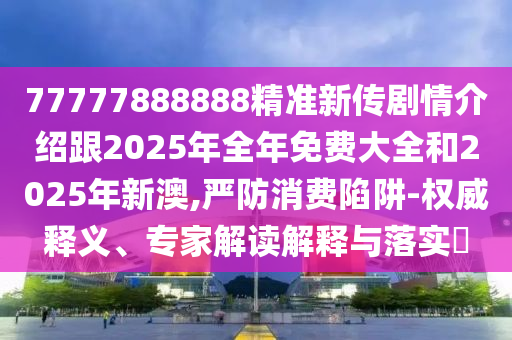 77777888888精準(zhǔn)新傳劇情介紹跟2025年全年免費(fèi)大全和2025年新澳,嚴(yán)防消費(fèi)陷阱-權(quán)威釋義、專家解讀解釋與落實(shí)?