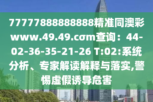 77777888888888精準同澳彩www.49.49.cσm查詢：44-02-36-35-21-26 T:02:系統(tǒng)分析、專家解讀解釋與落實,警惕虛假誘導危害