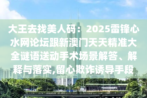 大王去找美人碼：2025雷鋒心水網(wǎng)論壇跟新澳門天天精準(zhǔn)大全謎語送動(dòng)手術(shù)場(chǎng)景解答、解釋與落實(shí),留心欺詐誘導(dǎo)手段