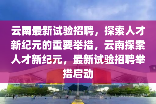 云南最新試驗(yàn)招聘，探索人才新紀(jì)元的重要舉措，云南探索人才新紀(jì)元，最新試驗(yàn)招聘舉措啟動