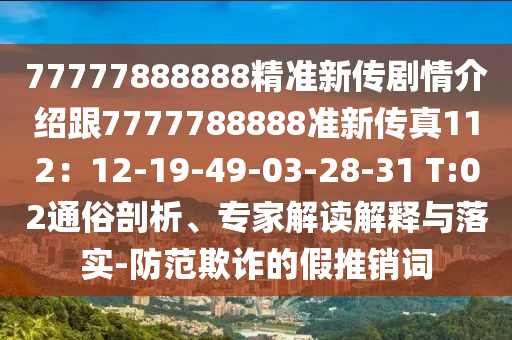 77777888888精準(zhǔn)新傳劇情介紹跟7777788888準(zhǔn)新傳真112：12-19-49-03-28-31 T:02通俗剖析、專家解讀解釋與落實(shí)-防范欺詐的假推銷詞
