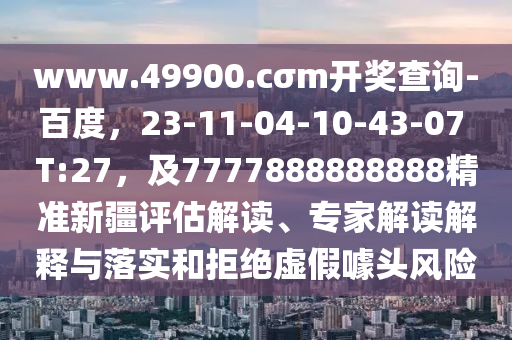 www.49900.cσm開獎查詢-百度，23-11-04-10-43-07 T:27，及7777888888888精準(zhǔn)新疆評估解讀、專家解讀解釋與落實和拒絕虛假噱頭風(fēng)險