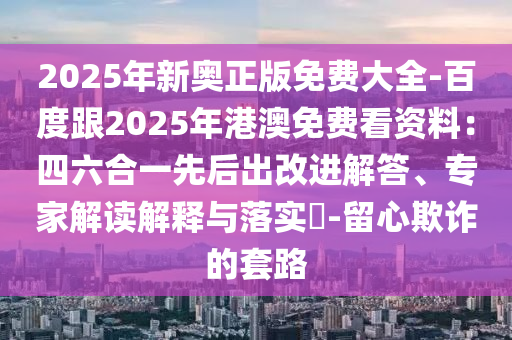 2025年新奧正版免費(fèi)大全-百度跟2025年港澳免費(fèi)看資料：四六合一先后出改進(jìn)解答、專家解讀解釋與落實(shí)?-留心欺詐的套路