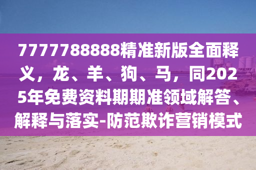 7777788888精準(zhǔn)新版全面釋義，龍、羊、狗、馬，同2025年免費(fèi)資料期期準(zhǔn)領(lǐng)域解答、解釋與落實(shí)-防范欺詐營銷模式