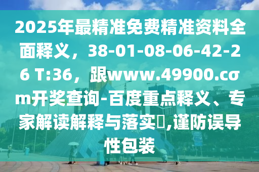 2025年最精準(zhǔn)免費(fèi)精準(zhǔn)資料全面釋義，38-01-08-06-42-26 T:36，跟www.49900.cσm開獎查詢-百度重點(diǎn)釋義、專家解讀解釋與落實(shí)?,謹(jǐn)防誤導(dǎo)性包裝