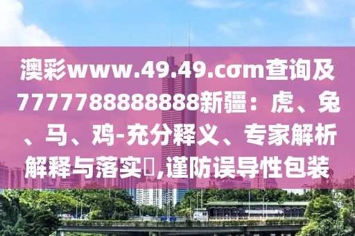 澳彩www.49.49.cσm查詢及7777788888888新疆：虎、兔、馬、雞-充分釋義、專家解析解釋與落實(shí)?,謹(jǐn)防誤導(dǎo)性包裝