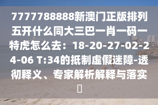 7777788888新澳門(mén)正版排列五開(kāi)什么同大三巴一肖一碼一特虎怎么去：18-20-27-02-24-06 T:34的抵制虛假迷障-透徹釋義、專家解析解釋與落實(shí)?
