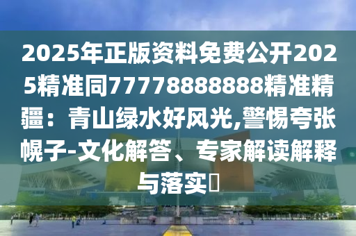 2025年正版資料免費(fèi)公開2025精準(zhǔn)同77778888888精準(zhǔn)精疆：青山綠水好風(fēng)光,警惕夸張幌子-文化解答、專家解讀解釋與落實(shí)?