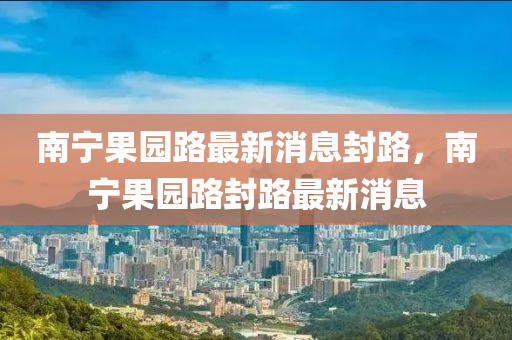 南寧果園路最新消息封路，南寧果園路封路最新消息金華市寶吉環(huán)境技術(shù)有限公司