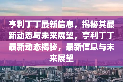 亨利丁丁最新信息，揭秘其最新動態(tài)與未來展望，亨利丁丁最新動態(tài)揭秘，最新信息與未來展望