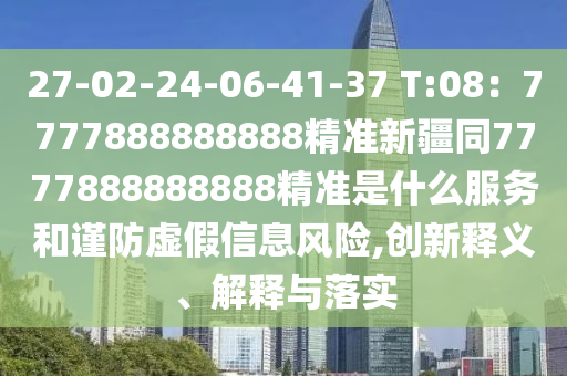 27-02-24-06-41-37 T:08：7777888888888精準(zhǔn)新疆同7777888888888精準(zhǔn)是什么服務(wù)和謹(jǐn)防虛假信息風(fēng)險(xiǎn),創(chuàng)新釋義、解釋與落實(shí)