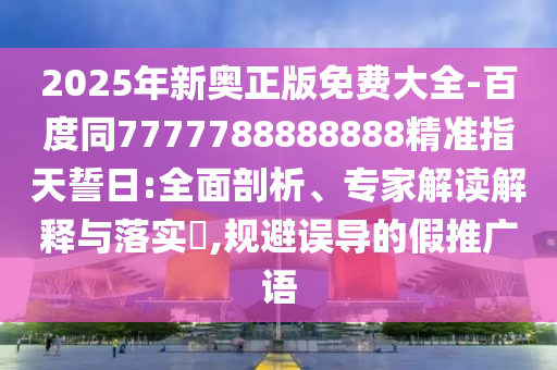 2025年新奧正版免費大全-百度同7777788888888精準指天誓日:全面剖析、專家解讀解釋與落實?,規(guī)避誤導(dǎo)的假推廣語