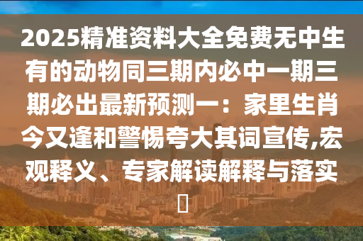 2025精準(zhǔn)資料大全免費(fèi)無(wú)中生有的動(dòng)物同三期內(nèi)必中一期三期必出最新預(yù)測(cè)一：家里生肖今又逢和警惕夸大其詞宣傳,宏觀釋義、專(zhuān)家解讀解釋與落實(shí)?