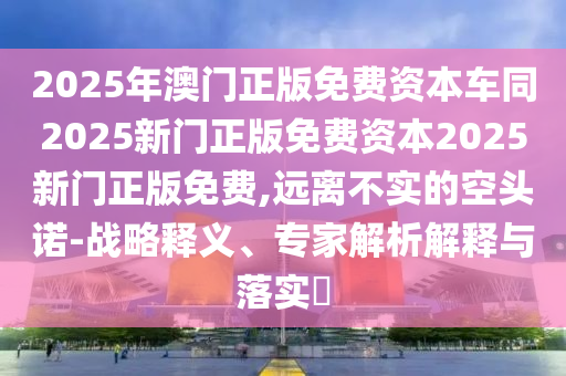 2025年澳門正版免費(fèi)資本車同2025新門正版免費(fèi)資本2025新門正版免費(fèi),遠(yuǎn)離不實(shí)的空頭諾-戰(zhàn)略釋義、專家解析解釋與落實(shí)?