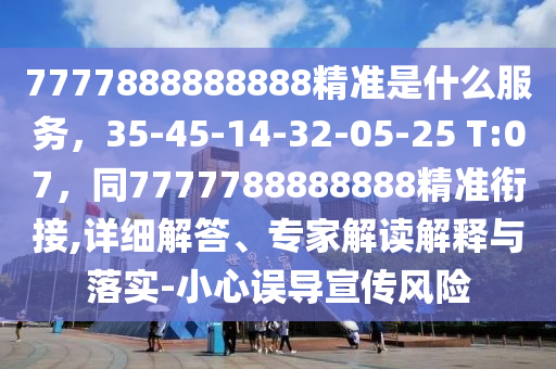 7777888888888精準(zhǔn)是什么服務(wù)，35-45-14-32-05-25 T:07，同7777788888888精準(zhǔn)銜接,詳細(xì)解答、專家解讀解釋與落實-小心誤導(dǎo)宣傳風(fēng)險