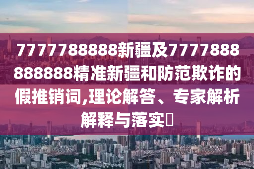 7777788888新疆及7777888888888精準(zhǔn)新疆和防范欺詐的假推銷詞,理論解答、專家解析解釋與落實(shí)?