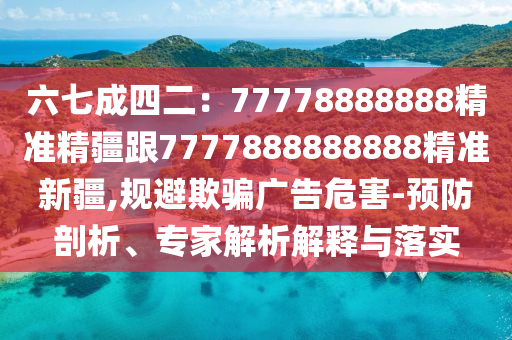六七成四二：77778888888精準(zhǔn)精疆跟7777888888888精準(zhǔn)新疆,規(guī)避欺騙廣告危害-預(yù)防剖析、專家解析解釋與落實(shí)