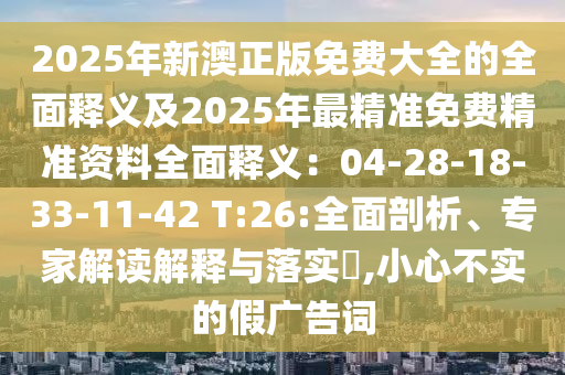 2025年新澳正版免費大全的全面釋義及2025年最精準免費精準資料全面釋義：04-28-18-33-11-42 T:26:全面剖析、專家解讀解釋與落實?,小心不實的假廣告詞
