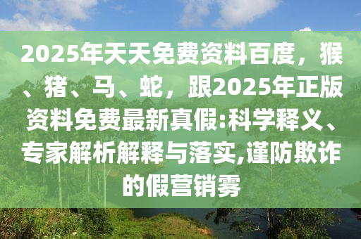 2025年天天免費資料百度，猴、豬、馬、蛇，跟2025年正版資料免費最新真假:科學(xué)釋義、專家解析解釋與落實,謹(jǐn)防欺詐的假營銷霧