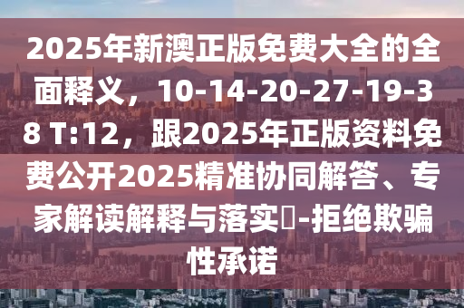 2025年新澳正版免費大全的全面釋義，10-14-20-27-19-38 T:12，跟2025年正版資料免費公開2025精準協(xié)同解答、專家解讀解釋與落實?-拒絕欺騙性承諾