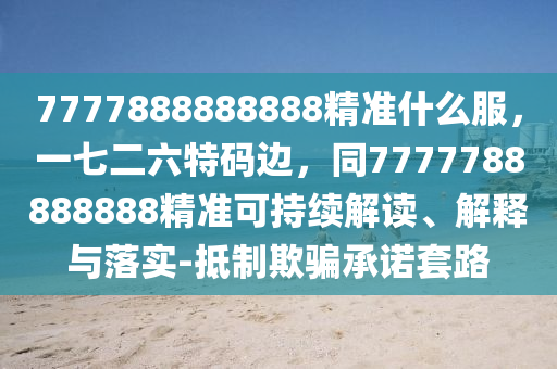7777888888888精準(zhǔn)什么服，一七二六特碼邊，同7777788888888精準(zhǔn)可持續(xù)解讀、解釋與落實(shí)-抵制欺騙承諾套路