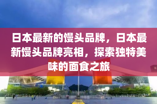 日本最新的饅頭品牌，日本最新饅頭品牌亮相，探索獨(dú)特美味的面食之旅