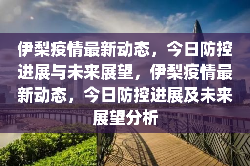 伊梨疫情最新動態(tài)，今日防控進(jìn)展與未來展望，伊梨疫情最新動態(tài)，今日防控進(jìn)展及未來展望分析