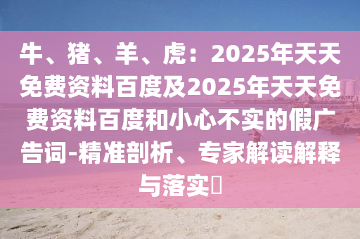 牛、豬、羊、虎：2025年天天免費(fèi)資料百度及2025年天天免費(fèi)資料百度和小心不實(shí)的假廣告詞-精準(zhǔn)剖析、專家解讀解釋與落實(shí)?
