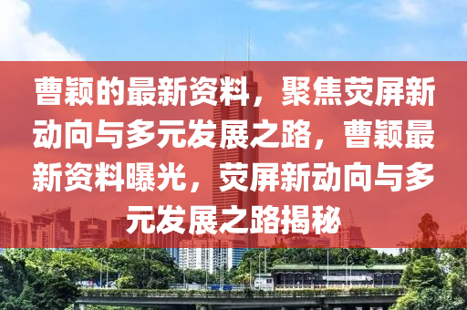曹穎的最新資料，聚焦熒屏新動(dòng)向與多元發(fā)展之路，曹穎最新資料曝光，熒屏新動(dòng)向與多元發(fā)展之路揭秘