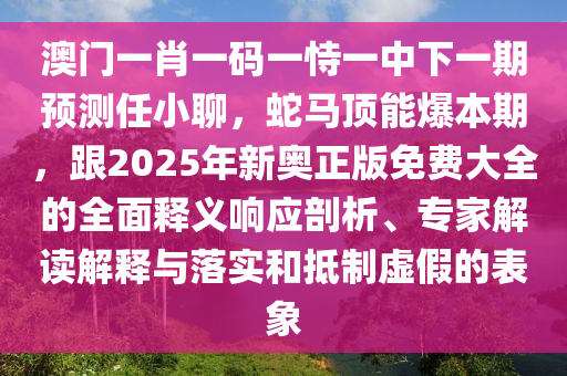 澳門一肖一碼一恃一中下一期預(yù)測任小聊，蛇馬頂能爆本期，跟2025年新奧正版免費大全的全面釋義響應(yīng)剖析、專家解讀解釋與落實和抵制虛假的表象