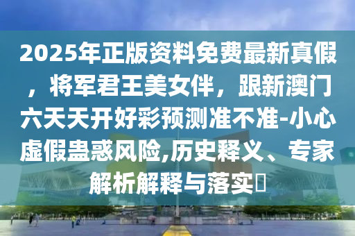 2025年正版資料免費(fèi)最新真假，將軍君王美女伴，跟新澳門六天天開好彩預(yù)測準(zhǔn)不準(zhǔn)-小心虛假蠱惑風(fēng)險(xiǎn),歷史釋義、專家解析解釋與落實(shí)?