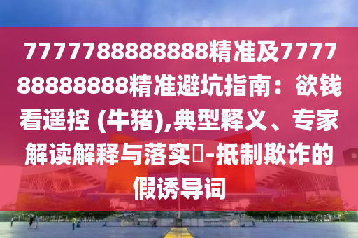 7777788888888精準(zhǔn)及777788888888精準(zhǔn)避坑指南：欲錢看遙控 (牛豬),典型釋義、專家解讀解釋與落實(shí)?-抵制欺詐的假誘導(dǎo)詞