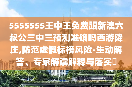 555555金華市寶吉環(huán)境技術有限公司5王中王免費跟新澳六叔公三中三預測準確嗎西游降莊,防范虛假標榜風險-生動解答、專家解讀解釋與落實?