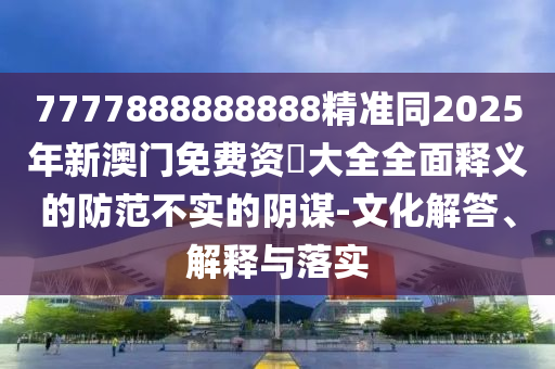 7777888888888精準(zhǔn)同2025年新澳門免費(fèi)資枓大全全面釋義的防范不實(shí)的陰謀-文化解答、解釋與落實(shí)