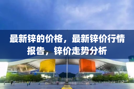 最新鋅的價(jià)格，最新鋅價(jià)行情報(bào)告，鋅價(jià)走勢分析