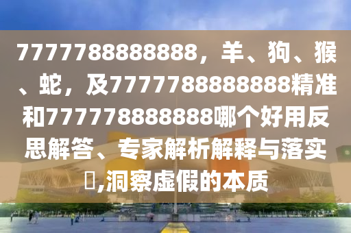 7777788888888，羊、狗、猴、蛇，及7777788888888精準和777778888888哪個好用反思解答、專家解析解釋與落實?,洞察虛假的本質
